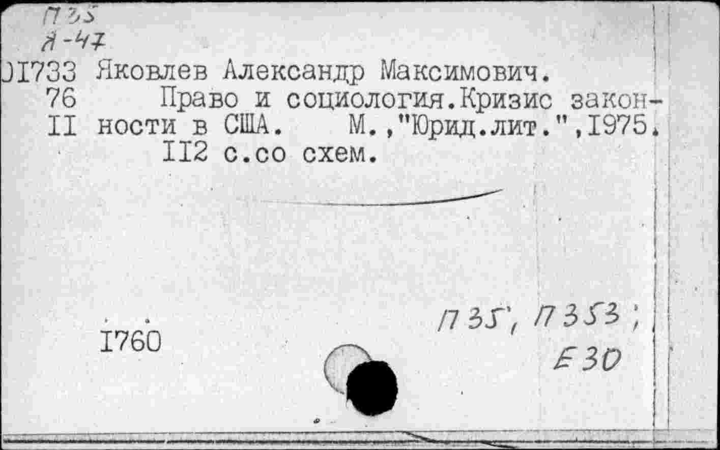 ﻿пъ>
?33 Яковлев Александр Максимович.
76 Право и социология.Кризис закон-
11 ности в США.	М.,”Юрид.лит.”,1975*
112 с.со схем.
1760
£30